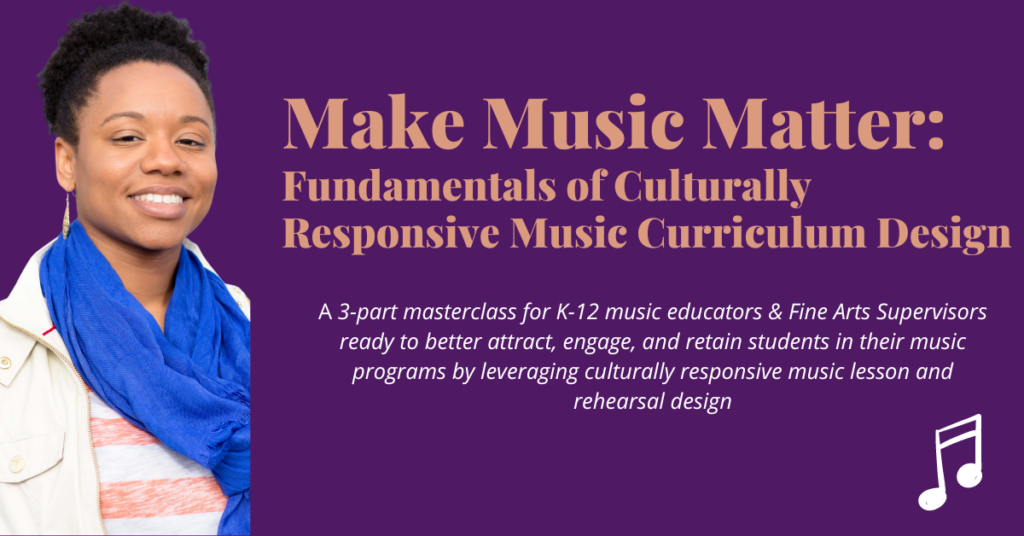 Make Music Matter. Fundamentals of Culturally Responsive Music Curriculum Design. A 3-part masterclass for K-12 music educators and Fine Arts Supervisors ready to better attract, engage, and retain students in their music programs by leveraging culturally responsive music lesson and rehearsal design.