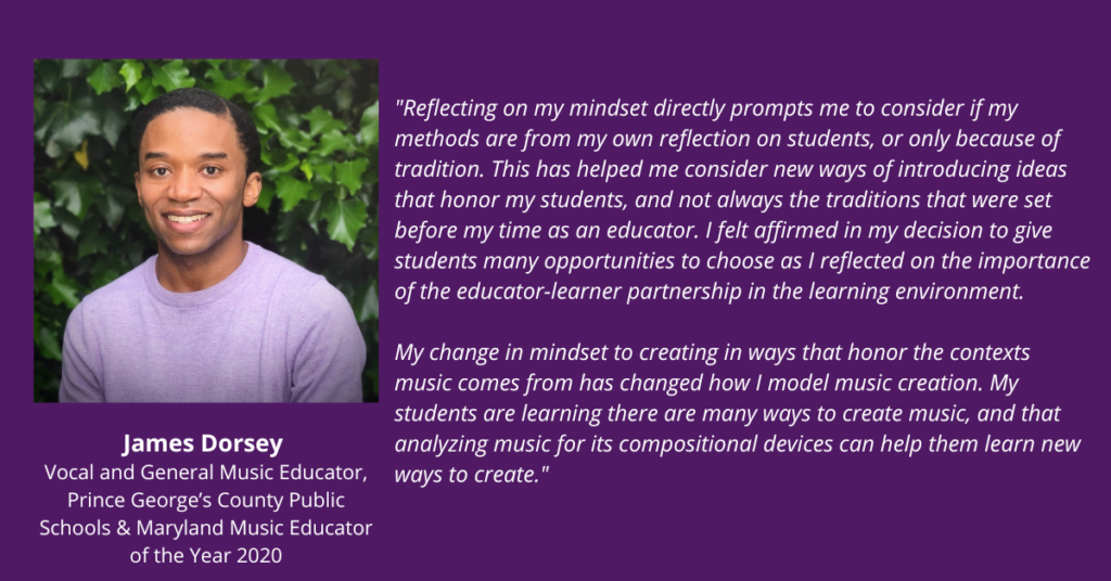 Reflecting on my mindset directly prompts me to consider if my methods are from my own reflection on students, or only because of tradition. This has helped me consider new ways of introducing ideas that honor my students, and not always the traditions that were set before my time as an educator. I felt affirmed in my decision to give students many opportunities to choose as I reflected on the importance of the educator-learner partnership in the learning environment. 

My change in mindset to creating in ways that honor the contexts music comes from has changed how I model music creation. My students are learning there are many ways to create music, and that analyzing music for its compositional devices can help them learn new ways to create. James Dorsey. Vocal and General Music Educator, Prince George's County Public Schools & Maryland Music Educator of the Year 2020.