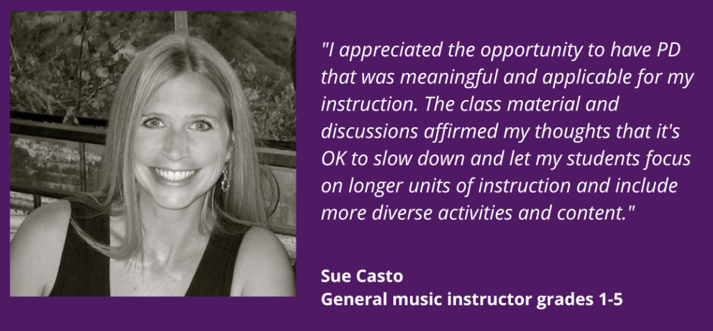 I appreciated the opportunity to have PD that was meaningful and applicable for my instruction. The class material and discussions affirmed my thoughts that it's OK to slow down and let my students focus on longer units of instruction and include more diverse activities and content. Sue Casto. General music instructor, grades 1-5.