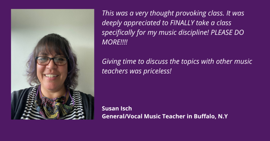 This was a very thought provoking class. It was deeply appreciated to finally take a class specifically for my music discipline! Please do more! Giving time to discuss the topics with other music teachers was priceless. Susan Isch. General and vocal music teacher in Buffalo, New York.