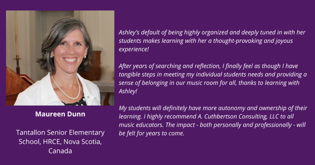 “Ashley's default of being highly organized and deeply tuned in with her students makes learning with her a thought-provoking and joyous experience!
After years of searching and reflection, I finally feel as though I have tangible steps in meeting my individual students’ needs and providing a sense of belonging in our music room for all, thanks to learning with Ashley!
My students will definitely have more autonomy and ownership of their learning. I highly recommend A. Cuthbertson Consulting, LLC to all music educators. The impact - both personally and professionally - will be felt for years to come.” Maureen Dunn, Tantallon Senior Elementary School, HRCE, Nova Scotia, Canada
