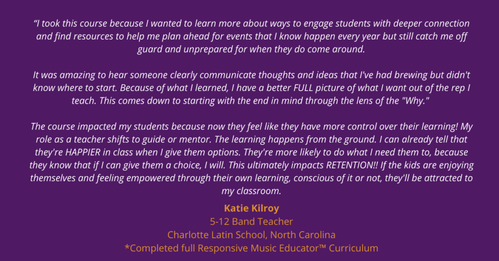 “I took this course because I wanted to learn more about ways to engage students with deeper connection and find resources to help me plan ahead for events that I know happen every year but still catch me off guard and unprepared for when they do come around.

It was amazing to hear someone clearly communicate thoughts and ideas that I've had brewing but didn't know where to start. Because of what I learned, I have a better FULL picture of what I want out of the rep I teach.  This comes down to starting with the end in mind through the lens of the "Why." 

The course impacted my students because now they feel like they have more control over their learning!  My role as a teacher shifts to guide or mentor.  The learning happens from the ground.  I can already tell that they're HAPPIER in class when I give them options.  They're more likely to do what I need them to, because they know that if I can give them a choice, I will.  This ultimately impacts RETENTION!!  If the kids are enjoying themselves and feeling empowered through their own learning, conscious of it or not, they'll be attracted to my classroom.”

-Katie Kilroy
5-12 Band Teacher
Charlotte Latin School, North Carolina
Completed full Responsive Music Educator™ Curriculum courses