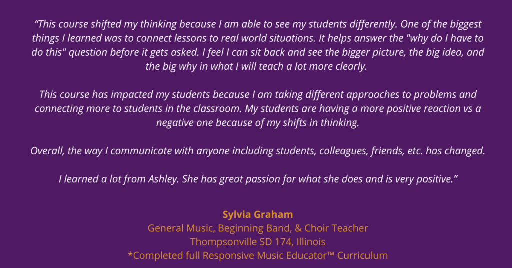 “This course shifted my thinking because I am able to see my students differently.  One of the biggest things I learned was to connect lessons to real world situations.  It helps answer the "why do I have to do this" question before it gets asked.  The way of putting together a lesson plan helps me understand the material I am teaching and how I am going to teach it even better before introducing it to students. I feel I can sit back and see the bigger picture, the big idea, and the big why in what I will teach a lot more clearly. 

This course has impacted my students because I am taking different approaches to problems and connecting more to students in the classroom. My students are having a more positive reaction vs a negative one because of my shifts in thinking.

Overall, the way I communicate with anyone including students, colleagues, friends, etc. has changed.

I learned a lot from Ashley.  She has great passion for what she does and is very positive.”

-Sylvia Graham
General music & Choir Teacher
Thompsonville School District 174, Illinois 
Completed full Responsive Music Educator™ Curriculum courses