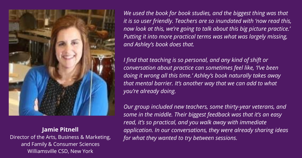 Jamie Pitnell testimonial: We used the book for book studies, and the biggest thing was that it is so user friendly. Teachers are so inundated with ‘now read this, now look at this, we’re going to talk about this big picture practice.’ Putting it into more practical terms was what was largely missing, and Ashley’s book does that.

I find that teaching is so personal, and any kind of shift or conversation about practice can sometimes feel like, ‘I’ve been doing it wrong all this time.’ Ashley’s book naturally takes away that mental barrier. It’s another way that we can add to what you’re already doing.

Our group included new teachers, some thirty-year veterans, and some in the middle. Their biggest feedback was that it’s an easy read, it’s so practical, and you walk away with immediate application. In our conversations, they were already sharing ideas for what they wanted to try between sessions.
