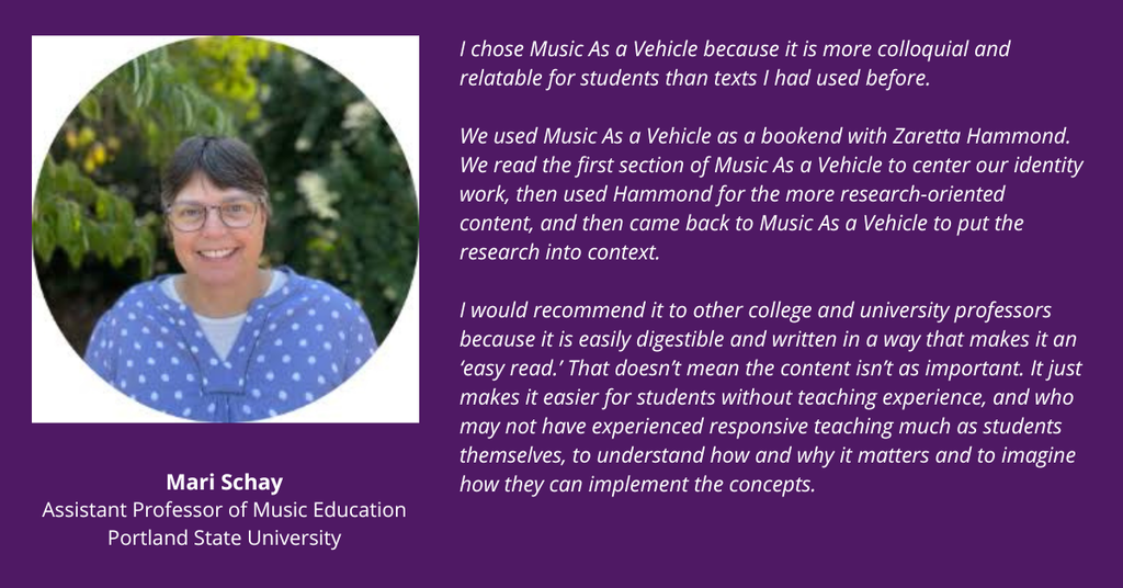 Mari Schay testimonial: I chose Music As a Vehicle because it is more colloquial and relatable for students than texts I had used before.

We used Music As a Vehicle as a bookend with Zaretta Hammond. We read the first section of Music As a Vehicle to center our identity work, then used Hammond for the more research-oriented content, and then came back to Music As a Vehicle to put the research into context.

I would recommend it to other college and university professors because it is easily digestible and written in a way that makes it an ‘easy read.’ That doesn’t mean the content isn’t as important. It just makes it easier for students without teaching experience, and who may not have experienced responsive teaching much as students themselves, to understand how and why it matters and to imagine how they can implement the concepts.
